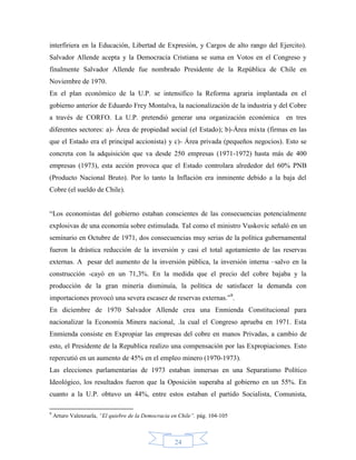 interfiriera en la Educación, Libertad de Expresión, y Cargos de alto rango del Ejercito).
Salvador Allende acepta y la Democracia Cristiana se suma en Votos en el Congreso y
finalmente Salvador Allende fue nombrado Presidente de la República de Chile en
Noviembre de 1970.
En el plan económico de la U.P. se intensifico la Reforma agraria implantada en el
gobierno anterior de Eduardo Frey Montalva, la nacionalización de la industria y del Cobre
a través de CORFO. La U.P. pretendió generar una organización económica en tres
diferentes sectores: a)- Área de propiedad social (el Estado); b)-Área mixta (firmas en las
que el Estado era el principal accionista) y c)- Área privada (pequeños negocios). Esto se
concreta con la adquisición que va desde 250 empresas (1971-1972) hasta más de 400
empresas (1973), esta acción provoca que el Estado controlara alrededor del 60% PNB
(Producto Nacional Bruto). Por lo tanto la Inflación era inminente debido a la baja del
Cobre (el sueldo de Chile).


“Los economistas del gobierno estaban conscientes de las consecuencias potencialmente
explosivas de una economía sobre estimulada. Tal como el ministro Vuskovic señaló en un
seminario en Octubre de 1971, dos consecuencias muy serias de la política gubernamental
fueron la drástica reducción de la inversión y casi el total agotamiento de las reservas
externas. A pesar del aumento de la inversión pública, la inversión interna –salvo en la
construcción -cayó en un 71,3%. En la medida que el precio del cobre bajaba y la
producción de la gran minería disminuía, la política de satisfacer la demanda con
importaciones provocó una severa escasez de reservas externas.”9.
En diciembre de 1970 Salvador Allende crea una Enmienda Constitucional para
nacionalizar la Economía Minera nacional, .la cual el Congreso aprueba en 1971. Esta
Enmienda consiste en Expropiar las empresas del cobre en manos Privadas, a cambio de
esto, el Presidente de la Republica realizo una compensación por las Expropiaciones. Esto
repercutió en un aumento de 45% en el empleo minero (1970-1973).
Las elecciones parlamentarias de 1973 estaban inmersas en una Separatismo Político
Ideológico, los resultados fueron que la Oposición superaba al gobierno en un 55%. En
cuanto a la U.P. obtuvo un 44%, entre estos estaban el partido Socialista, Comunista,

9
    Arturo Valenzuela, “El quiebre de la Democracia en Chile”. pág. 104-105



                                                     24
 