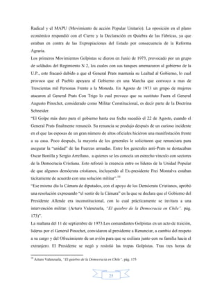 Radical y el MAPU (Movimiento de acción Popular Unitario). La oposición en el plano
económico respondió con el Cierre y la Declaración en Quiebra de las Fábricas, ya que
estaban en contra de las Expropiaciones del Estado por consecuencia de la Reforma
Agraria.
Los primeros Movimientos Golpistas se dieron en Junio de 1973, provocado por un grupo
de soldados del Regimiento N 2, los cuales con sus tanques amenazaron al gobierno de la
U.P., este fracasó debido a que el General Prats mantenía su Lealtad al Gobierno, lo cual
provoco que el Pueblo apoyara al Gobierno en una Marcha que convoco a mas de
Trescientas mil Personas Frente a la Moneda. En Agosto de 1973 un grupo de mujeres
atacaron al General Prats Con Trigo lo cual provoco que su sustituto Fuera el General
Augusto Pinochet, considerado como Militar Constitucional, es decir parte de la Doctrina
Schneider.
“El Golpe más duro para el gobierno hasta esa fecha sucedió el 22 de Agosto, cuando el
General Prats finalmente renunció. Su renuncia se produjo después de un curioso incidente
en el que las esposas de un gran número de altos oficiales hicieron una manifestación frente
a su casa. Poco después, la mayoría de los generales le solicitaron que renunciara para
asegurar la “unidad” de las Fuerzas armadas. Entre los generales anti-Prats se destacaban
Oscar Bonilla y Sergio Arrellano, a quienes se les conocía un estrecho vínculo con sectores
de la Democracia Cristiana. Esto reforzó la creencia entre os líderes de la Unidad Popular
de que algunos demócrata cristianos, incluyendo al Ex-presidente Frei Montalva estaban
tácitamente de acuerdo con una solución militar”.10
“Ese mismo día la Cámara de diputados, con el apoyo de los Demócrata Cristianos, aprobó
una resolución expresando “el sentir de la Cámara” en la que se declara que el Gobierno del
Presidente Allende era inconstitucional, con lo cual prácticamente se invitara a una
intervención militar. (Arturo Valenzuela, “El quiebre de la Democracia en Chile”. pág.
173)”.
La mañana del 11 de septiembre de 1973.Los comandantes Golpistas en un acto de traición,
lideras por el General Pinochet, convidaron al presidente a Renunciar, a cambio del respeto
a su cargo y del Ofrecimiento de un avión para que se exiliara junto con su familia hacia el
extranjero. El Presidente se negó y resistió las tropas Golpistas. Tras tres horas de

10
     Arturo Valenzuela, “El quiebre de la Democracia en Chile”. pág. 173



                                                     25
 