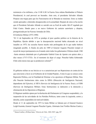 resistencia a los militares, a las 11:00 A.M. la Fuerza Área ordena Bombardear el Palacio
Presidencial, lo cual provocó un Incendio. Ante esto, el presidente Salvador Allende
Propuso una tregua para que los Funcionarios de la Moneda no murieran. Estos se rinden
siendo apresados y detenidos desaparecidos en la actualidad. Después de estos se ha escrito
que el Presidente Salvador Allende se suicidó con su Fusil de asalto AK-47 regalado por
Fidel Castro. Dando paso a un nuevo Gobierno de carácter autoritario y déspota,
protagonizada por las Fuerzas Armadas de Chile.
El Gobierno Militar (1973-1990)
“El 11 de Septiembre de 1973 se produjo el peor quiebre político en la historia de la
República. Quizás debido a que la desesperación nacional había alcanzado un nivel
inaudito en 1973, las secuelas fueron mucho más prolongadas de lo que nadie hubiera
imaginado posible. A finales de julio de 1989 el General Augusto Pinochet rompió el
record de mayor permanencia en el mando entre todos los gobernantes Chilenos desde 1540
–hasta entonces detentado por el gobernador Gabriel Cano de Aponte con quince años y
diez meses (1717-1733)-. En el momento de dejar el cargo. Pinochet había Gobernado
Chile ocho meses mas que su predecesor colonial”11




El gobierno militar en sus Inicios se va a caracterizar por sus Represiones en contra de los
que estuvieron a favor en el Gobierno de la Unidad Popular., Como lo que se conoce como
Represión Política, con la Finalidad de Eliminar a los opositores al Régimen Militar. Para
ello Nacerán Instituciones tales como la DINA (Dirección de Inteligencia Nacional,
dependiente del Ejército), el SIFA (Servicio de Inteligencia de la Fuerza Área) y el SIM
(Servicio de Inteligencia Militar). Estas Instituciones se dedicaron a la detención y
eliminación de los Opositores al Régimen.
El Régimen también optara por la disolución del Parlamento (el Congreso suspendido), y la
suspensión de las actividades de los Partidos Políticos, tanto como la izquierda, centro y
derecha, serán suspendidos de total actividades.
Desde el 11 de septiembre de 1973 la Junta Militar se liderara por el General Gustavo
Leigh Guzmán, General Augusto Pinochet Ugarte, Almirante José Toribio Merino Castro y

11
     Simon Coullier y William Sater, “Historia de Chile, 1808-1994”, pág. 307



                                                      26
 