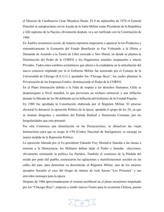 el Director de Carabineros César Mendoza Durán. El 4 de septiembre de 1974 el General
Pinochet se autoproclama con la Ayuda de la Junta Militar como Presidente de la Republica
y Jefe supremo de la Nación, obviamente después va a ser ratificado con la Constitución de
1980.
En Ámbito económico-social, de manera repentina empezaron a aparecer la los Productos y
sistemáticamente la Economía del Estado Benefactor se Fue Volteando a la Oferta y
Demanda de Acuerdo a la Teoría de Libre mercado o Neo liberal, en donde se plantea la
Disminución del Poder de la CORFO y los Organismos estatales traspasarlos a interés
Privados. Todos estos cambios económicos que afecto a la ciudadanía en la articulación del
nuevo comercio implando por la el Gobierno Militar fue asesorado por el Consejo de la
Universidad de Chicago (E.E.U.U.), apodados los “Chicago Boys”, los cuales plantean la
Privatización de las Empresas Estales, disminuyendo el Poder de la CORFO.
En el Plano Internación debido a la Falta de respeto a los derechos Humanos, Chile se
desprestigiara a Nivel mundial, lo que provocara un rechazo comercial y una Inflación
durante la Década de los 80 doblando así la Inflación del Gobierno de la Unidad Popular.
En 1980 fue aprobada la Constitución elaborada por el Régimen Militar. El proceso
electoral lo denunció la oposición Política de la época, apodada el grupo de los 24, ya que
se reunían dirigentes y miembros del Partido Radical y Demócrata Cristiano, por las
Irregularidades que esta presentó.
Por otra Comienza una disminución en las Persecuciones, se absuelven las viejas
Instituciones para que se ocupe la CNI (Centro Nacional de Inteligencia), se encargó en
menor medida de la Represión Política.
La oposición liderada por el Ex-presidente Eduardo Frey Montalva llamaba a las masas a
retornar a la Democracia, los Militares debían dejar el Poder y llamaba         elecciones,
obviamente retomando la política los Partidos. También el comienzo de la Pérdida del
miedo por parte del pueblo, comenzaron las agitaciones y manifestaciones sociales en las
calles del país, para demostrar su descontento al Régimen Militar, uno de los mejores
ejemplos Sociales el caso del Grupo de música de rock fueron “Los Prisiones” y sus
atrevidos mensajes para la época.
Después de 1986 aproximadamente el sistema neoliberal en el plano económico impulsado
por los “Chicago Boys”, empieza a rendir nuevos Frutos para la economía Chilena, puesto




                                            27
 
