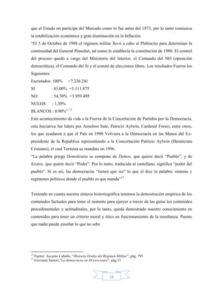 que el Estado no participa del Mercado como lo fue antes del 1973, por lo tanto comienza
la estabilización económica y gran disminución en la Inflación.
“El 5 de Octubre de 1988 el régimen militar llevó a cabo el Plebiscito para determinar la
continuidad del General Pinochet, tal como lo establecía la constitución de 1980. El control
del proceso quedó a cargo del Ministerio del Interior, el Comando del NO (oposición
democrática), el Comando del Si y el comité de elecciones libres. Los resultados Fueron los
Siguientes:
Escrutados: 100%           =7.236.241
SI              : 43,00% =3.111.875
NO              : 54,70% =3.959.495
NULOS           : 1,30%
BLANCOS : 0.90%” 12
Este acontecimiento da vida a la Fuerza de la Concertación de Partidos por la Democracia,
esta Iniciativa fue lidera por Anselmo Sule, Patricio Aylwin, Cardenal Fresio, entre otros,
los que ayudaron a que el País en 1990 Volviera a la Democracia en las Manos del Ex-
presidente de la Republica representando a la Concertación Patricio Aylwin (Demócrata
Cristiano), el cual Termina su mandato en 1996.
“La palabra griega Demokratia se compone de Demos, que quiere decir “Pueblo”, y de
Kratos, que quiere decir “Poder”. Por lo tanto, traducida al castellano, significa “poder del
pueblo”. Si es así, las democracias “tienen que ser” lo que el dice la palabra: sistema y
regímenes políticos donde el pueblo es que manda”13


Teniendo en cuanta nuestra síntesis historiográfica tenemos la demostración empírica de los
contenidos factuales para tener el sustento para ejercer a través de las guías los contenidos
procedimentales y actitudinales, por lo tanto, queda demostrado nuestro conocimiento en
contenidos para tener un criterio moral y ético en funcionamiento de la enseñanza. Puesto
que nadie puede enseñar lo que no sebe




12
     Fuente: Ascanio Caballo, “Historia Oculta del Régimen Militar”, pág. 795
13
     Giovanni Sartori,”La democracia en 30 Lecciones”, pág.13



                                                      28
 
