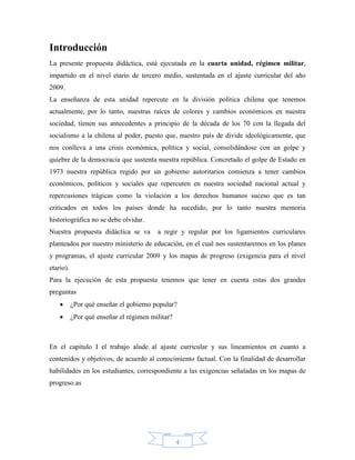Introducción
La presente propuesta didáctica, está ejecutada en la cuarta unidad, régimen militar,
impartido en el nivel etario de tercero medio, sustentada en el ajuste curricular del año
2009.
La enseñanza de esta unidad repercute en la división política chilena que tenemos
actualmente, por lo tanto, nuestras raíces de colores y cambios económicos en nuestra
sociedad, tienen sus antecedentes a principio de la década de los 70 con la llegada del
socialismo a la chilena al poder, puesto que, nuestro país de divide ideológicamente, que
nos conlleva a una crisis económica, política y social, consolidándose con un golpe y
quiebre de la democracia que sustenta nuestra república. Concretado el golpe de Estado en
1973 nuestra república regido por un gobierno autoritarios comienza a tener cambios
económicos, políticos y sociales que repercuten en nuestra sociedad nacional actual y
repercusiones trágicas como la violación a los derechos humanos suceso que es tan
criticados en todos los países donde ha sucedido, por lo tanto nuestra memoria
historiográfica no se debe olvidar.
Nuestra propuesta didáctica se va        a regir y regular por los ligamientos curriculares
planteados por nuestro ministerio de educación, en el cual nos sustentaremos en los planes
y programas, el ajuste curricular 2009 y los mapas de progreso (exigencia para el nivel
etario).
Para la ejecución de esta propuesta tenemos que tener en cuenta estas dos grandes
preguntas
          ¿Por qué enseñar el gobierno popular?
          ¿Por qué enseñar el régimen militar?



En el capítulo I el trabajo alude al ajuste curricular y sus lineamientos en cuanto a
contenidos y objetivos, de acuerdo al conocimiento factual. Con la finalidad de desarrollar
habilidades en los estudiantes, correspondiente a las exigencias señaladas en los mapas de
progreso.as




                                                  4
 