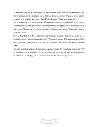 El siguiente capítulo II, corresponde al marco teorico en el cual nos basaremos teorica y
filosóficamente en la enseñanza de la historia, temiendo como influencia a los autores
expertos en la materia, tales como, Rafael Valls, Joaquin Prats y Joan Santacana.
En el capítulo III, se encuentra una elaboración o resumen historiográfico, el cual es
sustentado en los principales autores que se refieren a este periodo de la historia de Chile,
tales como, Mariana Aylwin, Simon Couller, Williams Sater, Arturo Valenzuela, Ascanio
Caballo y otros.
Con la finalidad de todo lo expuesto anteriormente, queremos realizar un aporte en la
enseñanza sobre la crisis democrática de 1970 hasta el retorno de la democracia en 1989,
que se encuentra inmersa en la cuarta unidad, el régimen militar dentro del ajuste curricular
2009
Sin más preámbulo dejamos la importancia que el estudio del periodo de la crisis de 1970
al retorno de la democracia en 1989 es de suma importancia, debido, que para comprender
la economía, sociedad y política Chilena actual se debe estudiar este periodo.




                                             5
 