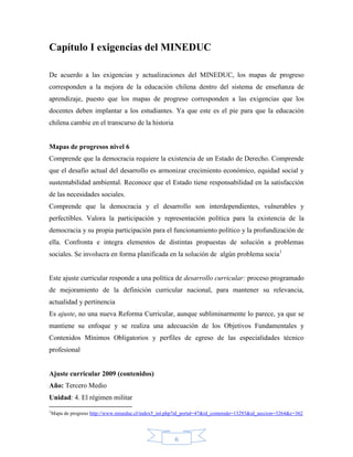 Capítulo I exigencias del MINEDUC

De acuerdo a las exigencias y actualizaciones del MINEDUC, los mapas de progreso
corresponden a la mejora de la educación chilena dentro del sistema de enseñanza de
aprendizaje, puesto que los mapas de progreso corresponden a las exigencias que los
docentes deben implantar a los estudiantes. Ya que este es el pie para que la educación
chilena cambie en el transcurso de la historia


Mapas de progresos nivel 6
Comprende que la democracia requiere la existencia de un Estado de Derecho. Comprende
que el desafío actual del desarrollo es armonizar crecimiento económico, equidad social y
sustentabilidad ambiental. Reconoce que el Estado tiene responsabilidad en la satisfacción
de las necesidades sociales.
Comprende que la democracia y el desarrollo son interdependientes, vulnerables y
perfectibles. Valora la participación y representación política para la existencia de la
democracia y su propia participación para el funcionamiento político y la profundización de
ella. Confronta e integra elementos de distintas propuestas de solución a problemas
sociales. Se involucra en forma planificada en la solución de algún problema socia1


Este ajuste curricular responde a una política de desarrollo curricular: proceso programado
de mejoramiento de la definición curricular nacional, para mantener su relevancia,
actualidad y pertinencia
Es ajuste, no una nueva Reforma Curricular, aunque subliminarmente lo parece, ya que se
mantiene su enfoque y se realiza una adecuación de los Objetivos Fundamentales y
Contenidos Mínimos Obligatorios y perfiles de egreso de las especialidades técnico
profesional


Ajuste curricular 2009 (contenidos)
Año: Tercero Medio
Unidad: 4. El régimen militar
1
 Mapa de progreso http://www.mineduc.cl/index5_int.php?id_portal=47&id_contenido=13293&id_seccion=3264&c=362




                                                     6
 