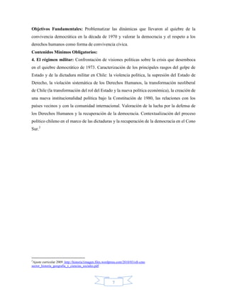 Objetivos Fundamentales: Problematizar las dinámicas que llevaron al quiebre de la
convivencia democrática en la década de 1970 y valorar la democracia y el respeto a los
derechos humanos como forma de convivencia cívica.
Contenidos Mínimos Obligatorios:
4. El régimen militar: Confrontación de visiones políticas sobre la crisis que desemboca
en el quiebre democrático de 1973. Caracterización de los principales rasgos del golpe de
Estado y de la dictadura militar en Chile: la violencia política, la supresión del Estado de
Derecho, la violación sistemática de los Derechos Humanos, la transformación neoliberal
de Chile (la transformación del rol del Estado y la nueva política económica), la creación de
una nueva institucionalidad política bajo la Constitución de 1980, las relaciones con los
países vecinos y con la comunidad internacional. Valoración de la lucha por la defensa de
los Derechos Humanos y la recuperación de la democracia. Contextualización del proceso
político chileno en el marco de las dictaduras y la recuperación de la democracia en el Cono
Sur.2




2
 Ajuste curricular 2009 http://historia1imagen.files.wordpress.com/2010/03/oft-cmo
sector_historia_geografia_y_ciencias_sociales.pdf




                                                          7
 