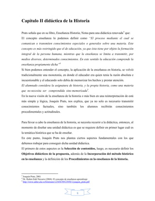 Capítulo II didáctica de la Historia

Prats señala que en su libro, Enseñanza Historia; Notas para una didáctica renovada3 que:
El concepto enseñanza lo podemos definir como “El proceso mediante el cual se
comunican o transmiten conocimientos especiales o generales sobre una materia. Este
concepto es más restringido que el de educación, ya que ésta tiene por objeto la formación
integral de la persona humana, mientras que la enseñanza se limita a transmitir, por
medios diversos, determinados conocimientos. En este sentido la educación comprende la
enseñanza propiamente dicha”4
Si bien podemos entender el concepto, la aplicación de la enseñanza en historia, se volvió
tradicionalmente una monotonía, en donde el educador era quien tenia la razón absoluta e
incuestionable y el educando solo debía de memorizar los hechos y prestar atención.
El alumnado considera la asignatura de historia, y la propia historia, como una materia
que no necesita ser comprendida sino memorizada5.
En la nueva visión de la enseñanza de la historia o más bien en una reinterpretación de está
más simple y lógica, Joaquín Prats, nos explica, que ya no solo es necesario transmitir
conocimientos         factuales,      sino     también       los    alumnos   recibirán   conocimientos
procedimentales y actitudinales.


Para llevar a cabo la enseñanza de la historia, se necesita recurrir a la didáctica, entonces, al
momento de diseñar una unidad didáctica es que se requiere definir en primer lugar cuál es
la temática histórica que se ha de enseñar.
En este punto, Joaquín Prats nos plantea ciertos aspectos fundamentales con los que
debemos trabajar para conseguir dicha unidad didáctica.
El primero de estos aspectos es la Selección de contenidos, luego, es necesario definir los
Objetivos didácticos de la propuesta, además de la Incorporación del método histórico
en la enseñanza y la definición de los Procedimientos en la enseñanza de la historia.




3
  Joaquin Prats, 2001
4
  Dr. Rubén Edel Navarro (2004). El concepto de enseñanza aprendizaje
5
  http://www.saber.ula.ve/bitstream/123456789/23950/1/joaquin_prats.pdf




                                                         8
 