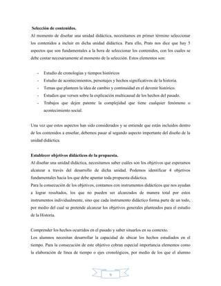 Selección de contenidos.
Al momento de diseñar una unidad didáctica, necesitamos en primer término seleccionar
los contenidos a incluir en dicha unidad didáctica. Para ello, Prats nos dice que hay 5
aspectos que son fundamentales a la hora de seleccionar los contenidos, con los cuales se
debe contar necesariamente al momento de la selección. Estos elementos son:


   -   Estudio de cronologías y tiempos históricos
   -   Estudio de acontecimientos, personajes y hechos significativos de la historia.
   -   Temas que planteen la idea de cambio y continuidad en el devenir histórico.
   -   Estudios que versen sobre la explicación multicausal de los hechos del pasado.
   -   Trabajos que dejen patente la complejidad que tiene cualquier fenómeno o
       acontecimiento social.


Una vez que estos aspectos han sido considerados y se entiende que están incluidos dentro
de los contenidos a enseñar, debemos pasar al segundo aspecto importante del diseño de la
unidad didáctica.


Establecer objetivos didácticos de la propuesta.
Al diseñar una unidad didáctica, necesitamos saber cuáles son los objetivos que esperamos
alcanzar a través del desarrollo de dicha unidad. Podemos identificar 4 objetivos
fundamentales hacia los que debe apuntar toda propuesta didáctica.
Para la consecución de los objetivos, contamos con instrumentos didácticos que nos ayudan
a lograr resultados, los que no pueden ser alcanzados de manera total por estos
instrumentos individualmente, sino que cada instrumento didáctico forma parte de un todo,
por medio del cual se pretende alcanzar los objetivos generales planteados para el estudio
de la Historia.


Comprender los hechos ocurridos en el pasado y saber situarlos en su contexto.
Los alumnos necesitan desarrollar la capacidad de ubicar los hechos estudiados en el
tiempo. Para la consecución de este objetivo cobran especial importancia elementos como
la elaboración de línea de tiempo o ejes cronológicos, por medio de los que el alumno




                                             9
 