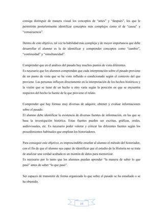 consiga distinguir de manera visual los conceptos de “antes” y “después”, los que le
permitirán posteriormente identificar conceptos más complejos como el de “causa” y
“consecuencia”.


Dentro de este objetivo, tal vez la habilidad más compleja y de mayor importancia que debe
desarrollar el alumno es la de identificar y comprender conceptos como “cambio”,
“continuidad” y “simultaneidad”.


Comprender que en el análisis del pasado hay muchos puntos de vista diferentes.
Es necesario que los alumnos comprendan que cada interpretación sobre el pasado proviene
de un punto de vista que se ha visto influido o condicionado según el contexto del que
proviene. Las personas influyen directamente en la interpretación de los hechos históricos y
la visión que se tiene de un hecho u otro varía según la posición en que se encuentra
respectos del hecho la fuente de la que proviene el relato.


Comprender que hay formas muy diversas de adquirir, obtener y evaluar informaciones
sobre el pasado.
El alumno debe identificar la existencia de diversas fuentes de información, en las que se
basa la investigación histórica. Estas fuentes pueden ser escritas, gráficas, orales,
audiovisuales, etc. Es necesario poder valorar y criticar las diferentes fuentes según los
procedimientos habituales que emplean los historiadores.


Para conseguir este objetivo, es imprescindible enseñar al alumno el método del historiador,
con el fin de que el alumno sea capaz de identificar que el estudio de la Historia no se trata
de analizar una verdad acabada ni un montón de datos para memorizar.
Es necesario por lo tanto que los alumnos puedan aprender “la manera de saber lo que
pasó” antes de saber “lo que pasó”.


Ser capaces de transmitir de forma organizada lo que sobre el pasado se ha estudiado o se
ha obtenido.




                                              10
 