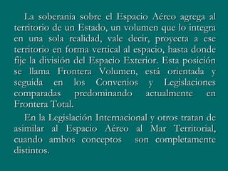 La soberanía sobre el Espacio Aéreo agrega al
territorio de un Estado, un volumen que lo integra
en una sola realidad, vale decir, proyecta a ese
territorio en forma vertical al espacio, hasta donde
fije la división del Espacio Exterior. Esta posición
se llama Frontera Volumen, está orientada y
seguida en los Convenios y Legislaciones
comparadas predominando actualmente en
Frontera Total.
    En la Legislación Internacional y otros tratan de
asimilar al Espacio Aéreo al Mar Territorial,
cuando ambos conceptos son completamente
distintos.
 