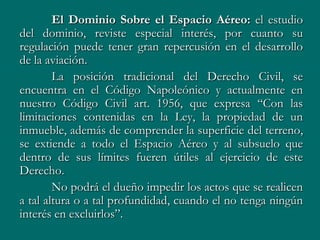 El Dominio Sobre el Espacio Aéreo: el estudio
del dominio, reviste especial interés, por cuanto su
regulación puede tener gran repercusión en el desarrollo
de la aviación.
        La posición tradicional del Derecho Civil, se
encuentra en el Código Napoleónico y actualmente en
nuestro Código Civil art. 1956, que expresa “Con las
limitaciones contenidas en la Ley, la propiedad de un
inmueble, además de comprender la superficie del terreno,
se extiende a todo el Espacio Aéreo y al subsuelo que
dentro de sus límites fueren útiles al ejercicio de este
Derecho.
        No podrá el dueño impedir los actos que se realicen
a tal altura o a tal profundidad, cuando el no tenga ningún
interés en excluirlos”.
 