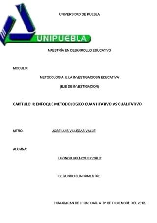 UNIVERSIDAD DE PUEBLA




                MAESTRÍA EN DESARROLLO EDUCATIVO




MODULO:

            METODOLOGIA E LA INVESTIGACIOBN EDUCATIVA

                      (EJE DE INVESTIGACION)




CAPÍTULO II: ENFOQUE METODOLOGICO CUANTITATIVO VS CUALITATIVO




MTRO.             JOSE LUIS VILLEGAS VALLE




ALUMNA:

                     LEONOR VELAZQUEZ CRUZ




                     SEGUNDO CUATRIMESTRE




                   HUAJUAPAN DE LEON, OAX. A 07 DE DICIEMBRE DEL 2012.
 