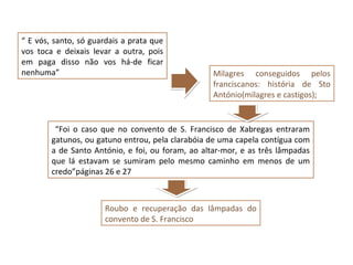 “ E vós, santo, só guardais a prata que
vos toca e deixais levar a outra, pois
em paga disso não vos há-de ficar
nenhuma”                                           Milagres conseguidos pelos
                                                   franciscanos: história de Sto
                                                   António(milagres e castigos);


         “Foi o caso que no convento de S. Francisco de Xabregas entraram
        gatunos, ou gatuno entrou, pela clarabóia de uma capela contígua com
        a de Santo António, e foi, ou foram, ao altar-mor, e as três lâmpadas
        que lá estavam se sumiram pelo mesmo caminho em menos de um
        credo”páginas 26 e 27



                      Roubo e recuperação das lâmpadas do
                      convento de S. Francisco
 