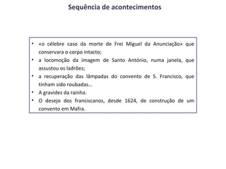 Sequência de acontecimentos



• «o célebre caso da morte de Frei Miguel da Anunciação»    que
  conservara o corpo intacto;
• a locomoção da imagem de Santo António, numa janela,      que
  assustou os ladrões;
• a recuperação das lâmpadas do convento de S. Francisco,   que
  tinham sido roubadas…
• A gravidez da rainha.
• O desejo dos franciscanos, desde 1624, de construção de   um
  convento em Mafra.
 