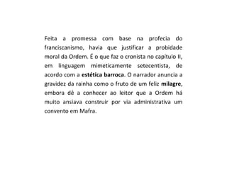 Feita a promessa com base na profecia do
franciscanismo, havia que justificar a probidade
moral da Ordem. É o que faz o cronista no capítulo II,
em linguagem mimeticamente setecentista, de
acordo com a estética barroca. O narrador anuncia a
gravidez da rainha como o fruto de um feliz milagre,
embora dê a conhecer ao leitor que a Ordem há
muito ansiava construir por via administrativa um
convento em Mafra.
 