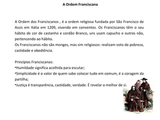 A Ordem Franciscana



A Ordem dos Franciscanos , é a ordem religiosa fundada por São Francisco de
Assis em Itália em 1209, vivendo em conventos. Os Franciscanos têm o seu
hábito de cor de castanho e cordão Branco, uns usam capucho e outros não,
pertencendo ao hábito.
Os Franciscanos não são monges, mas sim religiosos: realizam voto de pobreza,
castidade e obediência.

Princípios Franciscanos:
•Humildade significa acolhida para escutar;
•Simplicidade é o valor de quem sabe colocar tudo em comum, é a coragem da
partilha;
•Justiça é transparência, castidade, verdade. É revelar o melhor de si.
 