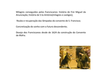 Milagres conseguidos pelos franciscanos: história de Frei Miguel da
Anunciação; história de S to António(milagres e castigos);

Roubo e recuperação das lâmpadas do convento de S. Francisco;

Concretização do sonho com o futuro descendente;

Desejo dos Franciscanos desde de 1624 da construção do Convento
de Mafra.
 
