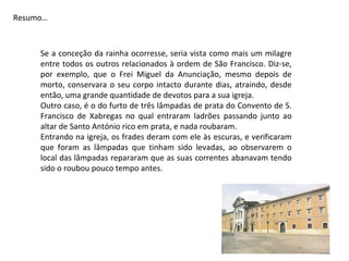 Resumo…



     Se a conceção da rainha ocorresse, seria vista como mais um milagre
     entre todos os outros relacionados à ordem de São Francisco. Diz-se,
     por exemplo, que o Frei Miguel da Anunciação, mesmo depois de
     morto, conservara o seu corpo intacto durante dias, atraindo, desde
     então, uma grande quantidade de devotos para a sua igreja.
     Outro caso, é o do furto de três lâmpadas de prata do Convento de S.
     Francisco de Xabregas no qual entraram ladrões passando junto ao
     altar de Santo António rico em prata, e nada roubaram.
     Entrando na igreja, os frades deram com ele às escuras, e verificaram
     que foram as lâmpadas que tinham sido levadas, ao observarem o
     local das lâmpadas repararam que as suas correntes abanavam tendo
     sido o roubou pouco tempo antes.
 