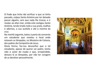 O frade que tinha ido verificar o que se tinha
passado, culpou Santo António por ter deixado
passar alguém, sem que nada lhe tirasse, e ir
roubar ao altar-mor, então este castigou Santo
António, tendo tirado toda a sua prata, toalhas
e adornos, a sua auréola e até o menino da
cruz.
Na manhã seguinte, bateu à porta do convento
um estudante que revelou o local onde
estavam as lâmpadas, no Mosteiro de Cotovia,
dos padres da Companhia de Jesus.
Desta forma, faz-nos desconfiar que o tal
estudante, apesar de querer ser padre, tenha
sido o autor do roubo e que, arrependido,
deixara lá as lâmpadas, por não ter coragem
de as devolver pessoalmente.
 
