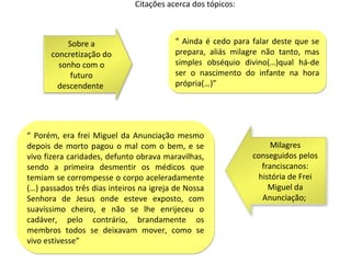 Citações acerca dos tópicos:



          Sobre a                        “ Ainda é cedo para falar deste que se
      concretização do                   prepara, aliás milagre não tanto, mas
        sonho com o                      simples obséquio divino(…)qual há-de
           futuro                        ser o nascimento do infante na hora
        descendente                      própria(…)”




“ Porém, era frei Miguel da Anunciação mesmo
depois de morto pagou o mal com o bem, e se                       Milagres
vivo fizera caridades, defunto obrava maravilhas,            conseguidos pelos
sendo a primeira desmentir os médicos que                      franciscanos:
temiam se corrompesse o corpo aceleradamente                  história de Frei
(…) passados três dias inteiros na igreja de Nossa               Miguel da
Senhora de Jesus onde esteve exposto, com                      Anunciação;
suavíssimo cheiro, e não se lhe enrijeceu o
cadáver, pelo contrário, brandamente os
membros todos se deixavam mover, como se
vivo estivesse”
 