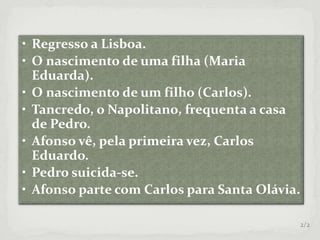 • Regresso a Lisboa.
• O nascimento de uma filha (Maria
Eduarda).
• O nascimento de um filho (Carlos).
• Tancredo, o Napolitano, frequenta a casa
de Pedro.
• Afonso vê, pela primeira vez, Carlos
Eduardo.
• Pedro suicida-se.
• Afonso parte com Carlos para Santa Olávia.
2/2
 