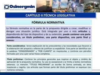 CAPÍTULO II:TÉCNICA LEGISLATIVACAPÍTULO II:TÉCNICA LEGISLATIVA
FÓRMULA NORMATIVA
La fórmula normativa es la parte de la propuesta dirigida a crear, modificar o
derogar una situación jurídica. Está integrada por uno o más artículos y,
dependiendo del tipo de dispositivo y de su extensión, puede contener una parte
considerativa, un título preliminar, una parte dispositiva, una parte final y
anexos:
Parte considerativa: breve explicación de los antecedentes y las necesidades que llevaron a
la elaboración del proyecto a efectos de justificar su expedición. Esta parte se identifica con
la palabras “CONSIDERANDO” y “POR CUANTO” en mayúsculas, y continúa con párrafos
formados por una o por varias frases completas.
Título preliminar: Contiene los principios generales que inspiran el objeto y ámbito de
aplicación de la propuesta normativa. Su uso es excepcional y se limita a textos normativos
extensos. La mención “TÍTULO PRELIMINAR” se escribe de forma centrada, en letra
mayúscula y negrita. Los artículos que forman parte del título preliminar se expresan con
números romanos.
 