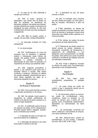 II - no caso do art. 830, efetivada a
sanção que cominou.
Art. 835. O autor, nacional ou
estrangeiro, que residir fora do Brasil ou
dele se ausentar na pendência da
demanda, prestará, nas ações que intentar,
caução suficiente às custas e honorários de
advogado da parte contrária, se não tiver
no Brasil bens imóveis que Ihes assegurem
o pagamento.
Art. 836. Não se exigirá, porém, a
caução, de que trata o artigo antecedente:
I - na execução fundada em título
extrajudicial;
II - na reconvenção.
Art. 837. Verificando-se no curso do
processo que se desfalcou a garantia,
poderá o interessado exigir reforço da
caução. Na petição inicial, o requerente
justificará o pedido, indicando a
depreciação do bem dado em garantia e a
importância do reforço que pretende obter.
Art. 838. Julgando procedente o
pedido, o juiz assinará prazo para que o
obrigado reforce a caução. Não sendo
cumprida a sentença, cessarão os efeitos
da caução prestada, presumindo-se que o
autor tenha desistido da ação ou o
recorrente desistido do recurso.
Seção IV
Da Busca e Apreensão
Art. 839. O juiz pode decretar a busca
e apreensão de pessoas ou de coisas.
Art. 840. Na petição inicial exporá o
requerente as razões justificativas da
medida e da ciência de estar a pessoa ou a
coisa no lugar designado.
Art. 841. A justificação prévia far-se-á
em segredo de justiça, se for indispensável.
Provado quanto baste o alegado, expedir-
se-á o mandado que conterá:
I - a indicação da casa ou do lugar em
que deve efetuar-se a diligência;
II - a descrição da pessoa ou da coisa
procurada e o destino a Ihe dar;
III - a assinatura do juiz, de quem
emanar a ordem.
Art. 842. O mandado será cumprido
por dois oficiais de justiça, um dos quais o
lerá ao morador, intimando-o a abrir as
portas.
§ 1
o
Não atendidos, os oficiais de
justiça arrombarão as portas externas, bem
como as internas e quaisquer móveis onde
presumam que esteja oculta a pessoa ou a
coisa procurada.
§ 2
o
Os oficiais de justiça far-se-ão
acompanhar de duas testemunhas.
§ 3
o
Tratando-se de direito autoral ou
direito conexo do artista, intérprete ou
executante, produtores de fonogramas e
organismos de radiodifusão, o juiz
designará, para acompanharem os oficiais
de justiça, dois peritos aos quais incumbirá
confirmar a ocorrência da violação antes de
ser efetivada a apreensão.
Art. 843. Finda a diligência, lavrarão
os oficiais de justiça auto circunstanciado,
assinando-o com as testemunhas.
Seção V
Da Exibição
Art. 844. Tem lugar, como
procedimento preparatório, a exibição
judicial:
I - de coisa móvel em poder de
outrem e que o requerente repute sua ou
tenha interesse em conhecer;
II - de documento próprio ou comum,
em poder de co-interessado, sócio,
condômino, credor ou devedor; ou em
poder de terceiro que o tenha em sua
guarda, como inventariante, testamenteiro,
depositário ou administrador de bens
alheios;
III - da escrituração comercial por
inteiro, balanços e documentos de arquivo,
nos casos expressos em lei.
Art. 845. Observar-se-á, quanto ao
procedimento, no que couber, o disposto
nos arts. 355 a 363, e 381 e 382.
 