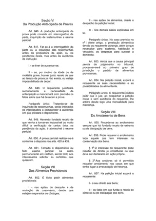Seção VI
Da Produção Antecipada de Provas
Art. 846. A produção antecipada da
prova pode consistir em interrogatório da
parte, inquirição de testemunhas e exame
pericial.
Art. 847. Far-se-á o interrogatório da
parte ou a inquirição das testemunhas
antes da propositura da ação, ou na
pendência desta, mas antes da audiência
de instrução:
I - se tiver de ausentar-se;
II - se, por motivo de idade ou de
moléstia grave, houver justo receio de que
ao tempo da prova já não exista, ou esteja
impossibilitada de depor.
Art. 848. O requerente justificará
sumariamente a necessidade da
antecipação e mencionará com precisão os
fatos sobre que há de recair a prova.
Parágrafo único. Tratando-se de
inquirição de testemunhas, serão intimados
os interessados a comparecer à audiência
em que prestará o depoimento.
Art. 849. Havendo fundado receio de
que venha a tornar-se impossível ou muito
difícil a verificação de certos fatos na
pendência da ação, é admissível o exame
pericial.
Art. 850. A prova pericial realizar-se-á
conforme o disposto nos arts. 420 a 439.
Art. 851. Tomado o depoimento ou
feito exame pericial, os autos
permanecerão em cartório, sendo lícito aos
interessados solicitar as certidões que
quiserem.
Seção VII
Dos Alimentos Provisionais
Art. 852. É lícito pedir alimentos
provisionais:
I - nas ações de desquite e de
anulação de casamento, desde que
estejam separados os cônjuges;
II - nas ações de alimentos, desde o
despacho da petição inicial;
III - nos demais casos expressos em
lei.
Parágrafo único. No caso previsto no
n
o
I deste artigo, a prestação alimentícia
devida ao requerente abrange, além do que
necessitar para sustento, habitação e
vestuário, as despesas para custear a
demanda.
Art. 853. Ainda que a causa principal
penda de julgamento no tribunal,
processar-se-á no primeiro grau de
jurisdição o pedido de alimentos
provisionais.
Art. 854. Na petição inicial, exporá o
requerente as suas necessidades e as
possibilidades do alimentante.
Parágrafo único. O requerente poderá
pedir que o juiz, ao despachar a petição
inicial e sem audiência do requerido, Ihe
arbitre desde logo uma mensalidade para
mantença.
Seção VIII
Do Arrolamento de Bens
Art. 855. Procede-se ao arrolamento
sempre que há fundado receio de extravio
ou de dissipação de bens.
Art. 856. Pode requerer o arrolamento
todo aquele que tem interesse na
conservação dos bens.
§ 1
o
O interesse do requerente pode
resultar de direito já constituído ou que
deva ser declarado em ação própria.
§ 2
o
Aos credores só é permitido
requerer arrolamento nos casos em que
tenha lugar a arrecadação de herança.
Art. 857. Na petição inicial exporá o
requerente:
I - o seu direito aos bens;
II - os fatos em que funda o receio de
extravio ou de dissipação dos bens.
 