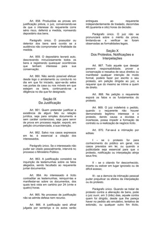 Art. 858. Produzidas as provas em
justificação prévia, o juiz, convencendo-se
de que o interesse do requerente corre
sério risco, deferirá a medida, nomeando
depositário dos bens.
Parágrafo único. O possuidor ou
detentor dos bens será ouvido se a
audiência não comprometer a finalidade da
medida.
Art. 859. O depositário lavrará auto,
descrevendo minuciosamente todos os
bens e registrando quaisquer ocorrências
que tenham interesse para sua
conservação.
Art. 860. Não sendo possível efetuar
desde logo o arrolamento ou concluí-lo no
dia em que foi iniciado, apor-se-ão selos
nas portas da casa ou nos móveis em que
estejam os bens, continuando-se a
diligência no dia que for designado.
Seção IX
Da Justificação
Art. 861. Quem pretender justificar a
existência de algum fato ou relação
jurídica, seja para simples documento e
sem caráter contencioso, seja para servir
de prova em processo regular, exporá, em
petição circunstanciada, a sua intenção.
Art. 862. Salvo nos casos expressos
em lei, é essencial a citação dos
interessados.
Parágrafo único. Se o interessado não
puder ser citado pessoalmente, intervirá no
processo o Ministério Público.
Art. 863. A justificação consistirá na
inquirição de testemunhas sobre os fatos
alegados, sendo facultado ao requerente
juntar documentos.
Art. 864. Ao interessado é lícito
contraditar as testemunhas, reinquiri-las e
manifestar-se sobre os documentos, dos
quais terá vista em cartório por 24 (vinte e
quatro) horas.
Art. 865. No processo de justificação
não se admite defesa nem recurso.
Art. 866. A justificação será afinal
julgada por sentença e os autos serão
entregues ao requerente
independentemente de traslado, decorridas
48 (quarenta e oito) horas da decisão.
Parágrafo único. O juiz não se
pronunciará sobre o mérito da prova,
limitando-se a verificar se foram
observadas as formalidades legais.
Seção X
Dos Protestos, Notificações e
Interpelações
Art. 867. Todo aquele que desejar
prevenir responsabilidade, prover a
conservação e ressalva de seus direitos ou
manifestar qualquer intenção de modo
formal, poderá fazer por escrito o seu
protesto, em petição dirigida ao juiz, e
requerer que do mesmo se intime a quem
de direito.
Art. 868. Na petição o requerente
exporá os fatos e os fundamentos do
protesto.
Art. 869. O juiz indeferirá o pedido,
quando o requerente não houver
demonstrado legítimo interesse e o
protesto, dando causa a dúvidas e
incertezas, possa impedir a formação de
contrato ou a realização de negócio lícito.
Art. 870. Far-se-á a intimação por
editais:
I - se o protesto for para
conhecimento do público em geral, nos
casos previstos em lei, ou quando a
publicidade seja essencial para que o
protesto, notificação ou interpelação atinja
seus fins;
II - se o citando for desconhecido,
incerto ou estiver em lugar ignorado ou de
difícil acesso;
III - se a demora da intimação pessoal
puder prejudicar os efeitos da interpelação
ou do protesto.
Parágrafo único. Quando se tratar de
protesto contra a alienação de bens, pode
o juiz ouvir, em 3 (três) dias, aquele contra
quem foi dirigido, desde que Ihe pareça
haver no pedido ato emulativo, tentativa de
extorsão, ou qualquer outro fim ilícito,
 