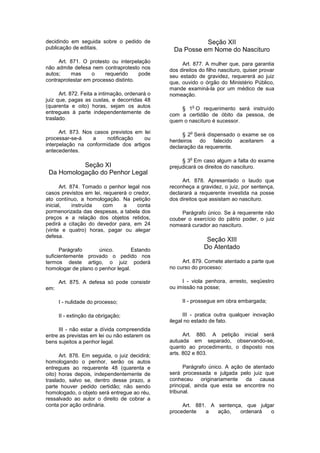 decidindo em seguida sobre o pedido de
publicação de editais.
Art. 871. O protesto ou interpelação
não admite defesa nem contraprotesto nos
autos; mas o requerido pode
contraprotestar em processo distinto.
Art. 872. Feita a intimação, ordenará o
juiz que, pagas as custas, e decorridas 48
(quarenta e oito) horas, sejam os autos
entregues à parte independentemente de
traslado.
Art. 873. Nos casos previstos em lei
processar-se-á a notificação ou
interpelação na conformidade dos artigos
antecedentes.
Seção XI
Da Homologação do Penhor Legal
Art. 874. Tomado o penhor legal nos
casos previstos em lei, requererá o credor,
ato contínuo, a homologação. Na petição
inicial, instruída com a conta
pormenorizada das despesas, a tabela dos
preços e a relação dos objetos retidos,
pedirá a citação do devedor para, em 24
(vinte e quatro) horas, pagar ou alegar
defesa.
Parágrafo único. Estando
suficientemente provado o pedido nos
termos deste artigo, o juiz poderá
homologar de plano o penhor legal.
Art. 875. A defesa só pode consistir
em:
I - nulidade do processo;
II - extinção da obrigação;
III - não estar a dívida compreendida
entre as previstas em lei ou não estarem os
bens sujeitos a penhor legal.
Art. 876. Em seguida, o juiz decidirá;
homologando o penhor, serão os autos
entregues ao requerente 48 (quarenta e
oito) horas depois, independentemente de
traslado, salvo se, dentro desse prazo, a
parte houver pedido certidão; não sendo
homologado, o objeto será entregue ao réu,
ressalvado ao autor o direito de cobrar a
conta por ação ordinária.
Seção XII
Da Posse em Nome do Nascituro
Art. 877. A mulher que, para garantia
dos direitos do filho nascituro, quiser provar
seu estado de gravidez, requererá ao juiz
que, ouvido o órgão do Ministério Público,
mande examiná-la por um médico de sua
nomeação.
§ 1
o
O requerimento será instruído
com a certidão de óbito da pessoa, de
quem o nascituro é sucessor.
§ 2
o
Será dispensado o exame se os
herdeiros do falecido aceitarem a
declaração da requerente.
§ 3
o
Em caso algum a falta do exame
prejudicará os direitos do nascituro.
Art. 878. Apresentado o laudo que
reconheça a gravidez, o juiz, por sentença,
declarará a requerente investida na posse
dos direitos que assistam ao nascituro.
Parágrafo único. Se à requerente não
couber o exercício do pátrio poder, o juiz
nomeará curador ao nascituro.
Seção XIII
Do Atentado
Art. 879. Comete atentado a parte que
no curso do processo:
I - viola penhora, arresto, seqüestro
ou imissão na posse;
II - prossegue em obra embargada;
III - pratica outra qualquer inovação
ilegal no estado de fato.
Art. 880. A petição inicial será
autuada em separado, observando-se,
quanto ao procedimento, o disposto nos
arts. 802 e 803.
Parágrafo único. A ação de atentado
será processada e julgada pelo juiz que
conheceu originariamente da causa
principal, ainda que esta se encontre no
tribunal.
Art. 881. A sentença, que julgar
procedente a ação, ordenará o
 