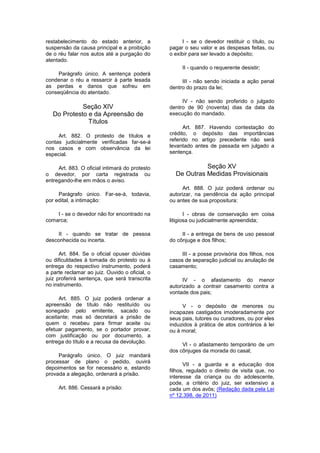 restabelecimento do estado anterior, a
suspensão da causa principal e a proibição
de o réu falar nos autos até a purgação do
atentado.
Parágrafo único. A sentença poderá
condenar o réu a ressarcir à parte lesada
as perdas e danos que sofreu em
conseqüência do atentado.
Seção XIV
Do Protesto e da Apreensão de
Títulos
Art. 882. O protesto de títulos e
contas judicialmente verificadas far-se-á
nos casos e com observância da lei
especial.
Art. 883. O oficial intimará do protesto
o devedor, por carta registrada ou
entregando-lhe em mãos o aviso.
Parágrafo único. Far-se-á, todavia,
por edital, a intimação:
I - se o devedor não for encontrado na
comarca;
II - quando se tratar de pessoa
desconhecida ou incerta.
Art. 884. Se o oficial opuser dúvidas
ou dificuldades à tomada do protesto ou à
entrega do respectivo instrumento, poderá
a parte reclamar ao juiz. Ouvido o oficial, o
juiz proferirá sentença, que será transcrita
no instrumento.
Art. 885. O juiz poderá ordenar a
apreensão de título não restituído ou
sonegado pelo emitente, sacado ou
aceitante; mas só decretará a prisão de
quem o recebeu para firmar aceite ou
efetuar pagamento, se o portador provar,
com justificação ou por documento, a
entrega do título e a recusa da devolução.
Parágrafo único. O juiz mandará
processar de plano o pedido, ouvirá
depoimentos se for necessário e, estando
provada a alegação, ordenará a prisão.
Art. 886. Cessará a prisão:
I - se o devedor restituir o título, ou
pagar o seu valor e as despesas feitas, ou
o exibir para ser levado a depósito;
II - quando o requerente desistir;
III - não sendo iniciada a ação penal
dentro do prazo da lei;
IV - não sendo proferido o julgado
dentro de 90 (noventa) dias da data da
execução do mandado.
Art. 887. Havendo contestação do
crédito, o depósito das importâncias
referido no artigo precedente não será
levantado antes de passada em julgado a
sentença.
Seção XV
De Outras Medidas Provisionais
Art. 888. O juiz poderá ordenar ou
autorizar, na pendência da ação principal
ou antes de sua propositura:
I - obras de conservação em coisa
litigiosa ou judicialmente apreendida;
II - a entrega de bens de uso pessoal
do cônjuge e dos filhos;
III - a posse provisória dos filhos, nos
casos de separação judicial ou anulação de
casamento;
IV - o afastamento do menor
autorizado a contrair casamento contra a
vontade dos pais;
V - o depósito de menores ou
incapazes castigados imoderadamente por
seus pais, tutores ou curadores, ou por eles
induzidos à prática de atos contrários à lei
ou à moral;
Vl - o afastamento temporário de um
dos cônjuges da morada do casal;
VII - a guarda e a educação dos
filhos, regulado o direito de visita que, no
interesse da criança ou do adolescente,
pode, a critério do juiz, ser extensivo a
cada um dos avós; (Redação dada pela Lei
nº 12.398, de 2011)
 