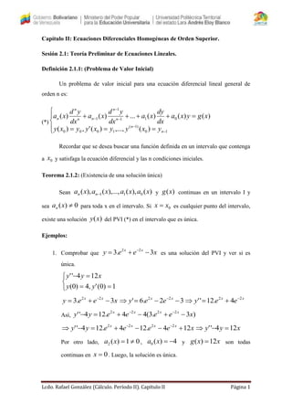 Lcdo. Rafael González (Cálculo. Período II). Capítulo II Página 1
Capítulo II: Ecuaciones Diferenciales Homogéneas de Orden Superior.
Sesión 2.1: Teoría Preliminar de Ecuaciones Lineales.
Definición 2.1.1: (Problema de Valor Inicial)
Un problema de valor inicial para una ecuación diferencial lineal general de
orden n es:
(*)











10
)1(
1000
011
1
1
)(,...,)(',)(
)()()(...)()(
n
n
n
n
nn
n
n
yxyyxyyxy
xgyxa
dx
dy
xa
dx
yd
xa
dx
yd
xa
Recordar que se desea buscar una función definida en un intervalo que contenga
a 0x y satisfaga la ecuación diferencial y las n condiciones iniciales.
Teorema 2.1.2: (Existencia de una solución única)
Sean )(),(),...,(),( 011 xaxaxaxa nn  y )(xg continuas en un intervalo I y
sea 0)( xan para toda x en el intervalo. Si 0xx  es cualquier punto del intervalo,
existe una solución )(xy del PVI (*) en el intervalo que es única.
Ejemplos:
1. Comprobar que xeey xx
3.3 22
 
es una solución del PVI y ver si es
única.





1)0(',4)0(
124''
yy
xyy
xeey xx
3.3 22
 
32.6' 22
  xx
eey xx
eey 22
4.12'' 

Así, )3.3(44.124'' 2222
xeeeeyy xxxx
 
xeeeeyy xxxx
124.124.124'' 2222
 
xyy 124'' 
Por otro lado, 01)(2 xa , 4)(0 xa y xxg 12)(  son todas
continuas en 0x . Luego, la solución es única.
 