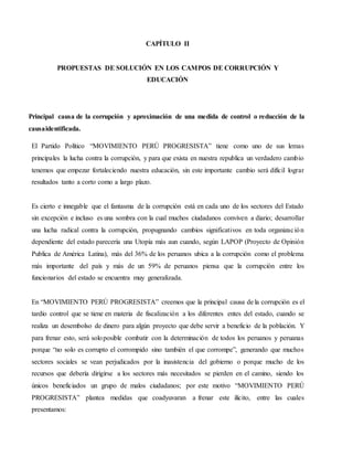 CAPÍTULO II
PROPUESTAS DE SOLUCIÓN EN LOS CAMPOS DE CORRUPCIÓN Y
EDUCACIÓN
Principal causa de la corrupción y aproximación de una medida de control o reducción de la
causaidentificada.
El Partido Político “MOVIMIENTO PERÚ PROGRESISTA” tiene como uno de sus lemas
principales la lucha contra la corrupción, y para que exista en nuestra republica un verdadero cambio
tenemos que empezar fortaleciendo nuestra educación, sin este importante cambio será difícil lograr
resultados tanto a corto como a largo plazo.
Es cierto e innegable que el fantasma de la corrupción está en cada uno de los sectores del Estado
sin excepción e incluso es una sombra con la cual muchos ciudadanos conviven a diario; desarrollar
una lucha radical contra la corrupción, propugnando cambios significativos en toda organización
dependiente del estado parecería una Utopía más aun cuando, según LAPOP (Proyecto de Opinión
Publica de América Latina), más del 36% de los peruanos ubica a la corrupción como el problema
más importante del país y más de un 59% de peruanos piensa que la corrupción entre los
funcionarios del estado se encuentra muy generalizada.
En “MOVIMIENTO PERÚ PROGRESISTA” creemos que la principal causa de la corrupción es el
tardío control que se tiene en materia de fiscalización a los diferentes entes del estado, cuando se
realiza un desembolso de dinero para algún proyecto que debe servir a beneficio de la población. Y
para frenar esto, será soloposible combatir con la determinación de todos los peruanos y peruanas
porque “no solo es corrupto el corrompido sino también el que corrompe”, generando que muchos
sectores sociales se vean perjudicados por la inasistencia del gobierno o porque mucho de los
recursos que debería dirigirse a los sectores más necesitados se pierden en el camino, siendo los
únicos beneficiados un grupo de malos ciudadanos; por este motivo “MOVIMIENTO PERÚ
PROGRESISTA” plantea medidas que coadyuvaran a frenar este ilícito, entre las cuales
presentamos:
 