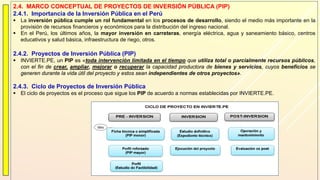 2.4. MARCO CONCEPTUAL DE PROYECTOS DE INVERSIÓN PÚBLICA (PIP)
2.4.1. Importancia de la Inversión Pública en el Perú
 La inversión pública cumple un rol fundamental en los procesos de desarrollo, siendo el medio más importante en la
provisión de recursos financieros y económicos para la distribución del ingreso nacional.
 En el Perú, los últimos años, la mayor inversión en carreteras, energía eléctrica, agua y saneamiento básico, centros
educativos y salud básica, infraestructura de riego, otros.
2.4.2. Proyectos de Inversión Pública (PIP)
 INVIERTE.PE, un PIP es «toda intervención limitada en el tiempo que utiliza total o parcialmente recursos públicos,
con el fin de crear, ampliar, mejorar o recuperar la capacidad productora de bienes y servicios, cuyos beneficios se
generen durante la vida útil del proyecto y estos sean independientes de otros proyectos».
2.4.3. Ciclo de Proyectos de Inversión Pública
 El ciclo de proyectos es el proceso que sigue los PIP de acuerdo a normas establecidas por INVIERTE.PE.
 
