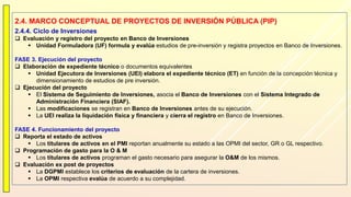 2.4. MARCO CONCEPTUAL DE PROYECTOS DE INVERSIÓN PÚBLICA (PIP)
2.4.4. Ciclo de Inversiones
 Evaluación y registro del proyecto en Banco de Inversiones
 Unidad Formuladora (UF) formula y evalúa estudios de pre-inversión y registra proyectos en Banco de Inversiones.
FASE 3. Ejecución del proyecto
 Elaboración de expediente técnico o documentos equivalentes
 Unidad Ejecutora de Inversiones (UEI) elabora el expediente técnico (ET) en función de la concepción técnica y
dimensionamiento de estudios de pre inversión.
 Ejecución del proyecto
 El Sistema de Seguimiento de Inversiones, asocia el Banco de Inversiones con el Sistema Integrado de
Administración Financiera (SIAF).
 Las modificaciones se registran en Banco de Inversiones antes de su ejecución.
 La UEI realiza la liquidación física y financiera y cierra el registro en Banco de Inversiones.
FASE 4. Funcionamiento del proyecto
 Reporta el estado de activos
 Los titulares de activos en el PMI reportan anualmente su estado a las OPMI del sector, GR o GL respectivo.
 Programación de gasto para la O & M
 Los titulares de activos programan el gasto necesario para asegurar la O&M de los mismos.
 Evaluación ex post de proyectos
 La DGPMI establece los criterios de evaluación de la cartera de inversiones.
 La OPMI respectiva evalúa de acuerdo a su complejidad.
 
