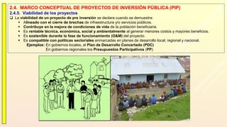 2.4. MARCO CONCEPTUAL DE PROYECTOS DE INVERSIÓN PÚBLICA (PIP)
2.4.5. Viabilidad de los proyectos
 La viabilidad de un proyecto de pre inversión se declara cuando se demuestra:
 Alineado con el cierre de brechas de infraestructura y/o servicios públicos.
 Contribuye en la mejora de condiciones de vida de la población beneficiaria.
 Es rentable técnica, económica, social y ambientalmente al generar menores costos y mayores beneficios.
 Es sostenible durante la fase de funcionamiento (O&M) del proyecto.
 Es compatible con políticas sectoriales enmarcadas en planes de desarrollo local, regional y nacional.
Ejemplos: En gobiernos locales, el Plan de Desarrollo Concertado (PDC)
En gobiernos regionales los Presupuestos Participativos (PP)
 