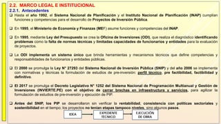2.2. MARCO LEGAL E INSTITUCIONAL
2.2.1. Antecedentes
 Hasta el año 1992, el Sistema Nacional de Planificación y el Instituto Nacional de Planificación (INAP) cumplían
funciones y competencias para el desarrollo de Proyectos de Inversión Pública.
 En 1995, el Ministerio de Economía y Finanzas (MEF) asume funciones y competencias del INAP.
 En 1995, mediante Ley del Presupuesto se crea la Oficina de Inversiones (ODI), que realiza el diagnóstico identificando
problemas como la falta de normas técnicas y limitadas capacidades de funcionarios y entidades para la evaluación
de proyectos.
 La ODI implementa un sistema único que brinda herramientas y mecanismos técnicos que define competencias y
responsabilidades de funcionarios y entidades públicas.
 El 2000 se promulga la Ley N° 27293 del Sistema Nacional de Inversión Pública (SNIP) y del año 2006 se implementa
con normativas y técnicas la formulación de estudios de pre-inversión: perfil técnico, pre factibilidad, factibilidad y
definitivo.
 El 2017 se promulga el Decreto Legislativo N° 1252 del Sistema Nacional de Programación Multianual y Gestión de
Inversiones (INVIERTE.PE) con el objetivo de cerrar brechas en infraestructura y servicios, para agilizar la
formulación de estudios de pre-inversión y ejecución de PIP.
 Antes del SNIP, los PIP se desarrollaron sin verificar la rentabilidad, consistencia con políticas sectoriales y
sostenibilidad en el tiempo; los proyectos no tenían etapas tampoco niveles, sino algunos pasos.
IDEA EXPEDIENTE
TÉCNICO
EJECUCIÓN
DE OBRA
 