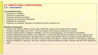 2.2. MARCO LEGAL E INSTITUCIONAL
2.2.1. Antecedentes
Los resultados fueron:
• Proyectos no rentables
• Proyectos no sostenibles
• Proyectos sobredimensionados
• Proyectos con soluciones inadecuadas
• Duplicidad de inversiones.
• Proyectos no prioritarios. Ejemplos: monumento a la maca, sombrero, etc.
Ejemplos de proyectos:
• Proyecto Tren Eléctrico (Metro de Lima), años 1985-2010, 25 años con inversión U$ 310 millones.
• Proyecto irrigación Majes, años 1970 - 1975 con inversión U$ 25 millones, salinización de suelos.
• Proyecto irrigación Olmos, 38 000 ha, 400 MMC, 18.3 km de túnel trasandino, costo de tierras U$ 20,000/ha.
• Proyecto Especial Rio Cachi (PERC), años 1985-2010 , inversión U$ 200 millones, planificado 14 mil ha, irriga 6 mil ha.
• Proyecto Carretera Interoceánica, años 2004-2010, inversión inicial U$ 800 millones, inversión final U$ 5,000 millones.
• Proyecto Gaseoducto Sur Andino, año 2014, inversión inicial 2 mil millones, inversión final 2017, 5 mil millones, paralizado.
• Proyecto Hospital III-1 Ayacucho, año 2014, inversión inicial 340 millones de soles, inversión final 2018 500 millones de
soles.
 