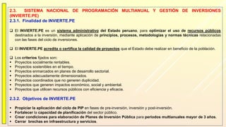 2.3. SISTEMA NACIONAL DE PROGRAMACIÓN MULTIANUAL Y GESTIÓN DE INVERSIONES
(INVIERTE.PE)
2.3.1. Finalidad de INVIERTE.PE
 El INVIERTE.PE es un sistema administrativo del Estado peruano, para optimizar el uso de recursos públicos
destinados a la inversión, mediante aplicación de principios, procesos, metodologías y normas técnicas relacionadas
con las fases del ciclo de inversiones.
 El INVIERTE.PE acredita o certifica la calidad de proyectos que el Estado debe realizar en beneficio de la población.
 Los criterios fijados son:
 Proyectos socialmente rentables.
 Proyectos sostenibles en el tiempo.
 Proyectos enmarcados en planes de desarrollo sectorial.
 Proyectos adecuadamente dimensionados.
 Proyectos coordinados que no generen duplicidad.
 Proyectos que generen impactos económico, social y ambiental.
 Proyectos que utilicen recursos públicos con eficiencia y eficacia.
2.3.2. Objetivos de INVIERTE.PE
 Propiciar la aplicación del ciclo de PIP en fases de pre-inversión, inversión y post-inversión.
 Fortalecer la capacidad de planificación del sector público.
 Crear condiciones para elaboración de Planes de Inversión Pública para periodos multianuales mayor de 3 años.
 Cerrar brechas en infraestructura y servicios.
 