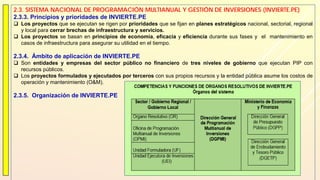 2.3. SISTEMA NACIONAL DE PROGRAMACIÓN MULTIANUAL Y GESTIÓN DE INVERSIONES (INVIERTE.PE)
2.3.3. Principios y prioridades de INVIERTE.PE
 Los proyectos que se ejecutan se rigen por prioridades que se fijan en planes estratégicos nacional, sectorial, regional
y local para cerrar brechas de infraestructura y servicios.
 Los proyectos se basan en principios de economía, eficacia y eficiencia durante sus fases y el mantenimiento en
casos de infraestructura para asegurar su utilidad en el tiempo.
2.3.4. Ámbito de aplicación de INVIERTE.PE
 Son entidades y empresas del sector público no financiero de tres niveles de gobierno que ejecutan PIP con
recursos públicos.
 Los proyectos formulados y ejecutados por terceros con sus propios recursos y la entidad pública asume los costos de
operación y mantenimiento (O&M).
2.3.5. Organización de INVIERTE.PE
 