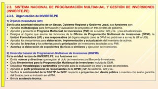 2.3. SISTEMA NACIONAL DE PROGRAMACIÓN MULTIANUAL Y GESTIÓN DE INVERSIONES
(INVIERTE.PE)
2.3.6. Organización de INVIERTE.PE
1) Órganos Resolutivos (OR)
Son la alta autoridad ejecutiva de un Sector, Gobierno Regional y Gobierno Local, sus funciones son:
 Aprueba metodologías para formulación y evaluación de proyectos en tres niveles de gobierno.
 Aprueba y presenta el Programa Multianual de Inversiones (PMI) de su sector, GR y GL y las actualizaciones.
 Designa al órgano que asume las funciones de la Oficina de Programación Multianual de Inversiones (OPMI), la
Unidad Formuladora (UF) y sus responsables (el órgano elegido como la OPMI no podrá ser a su vez la UF o UEI).
 Aprueba los mecanismos para elaboración, implementación y actualización del inventario de activos.
 Aprueba las brechas y los criterios para la priorización de inversiones asociadas a su PMI.
 Autoriza la elaboración de expedientes técnicos o similares y ejecución de inversiones.
2) Dirección General de Programación Multianual de Inversiones (DGPMI)
Es la entidad rectora de INVIERTE.PE, sus funciones son:
 Emite normas y directivas que regulan el ciclo de inversiones y el Banco de Inversiones.
 Dicta lineamientos para la Programación Multianual de Inversiones incluida la O&M.
 Establece metodologías y parámetros generales para la evaluación ex ante y ex post de proyectos.
 Aprueba el perfil profesional de responsables de la OPMI y UF de sectores, GR y GL.
 Verifica la conformidad de la DGETP del MEF respecto a proyectos con deuda pública o cuenten con aval o garantía
del Estado para su inclusión en el PMI.
 Brinda asistencia técnica.
 