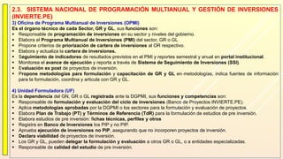 2.3. SISTEMA NACIONAL DE PROGRAMACIÓN MULTIANUAL Y GESTIÓN DE INVERSIONES
(INVIERTE.PE)
3) Oficina de Programa Multianual de Inversiones (OPMI)
Es el órgano técnico de cada Sector, GR y GL, sus funciones son:
 Responsable de programación de inversiones en su sector y niveles del gobierno.
 Elabora el Programa Multianual de Inversiones (PMI) del sector, GR o GL.
 Propone criterios de priorización de cartera de inversiones al OR respectivo.
 Elabora y actualiza la cartera de inversiones.
 Seguimiento de indicadores de resultados previstos en el PMI y reportes semestral y anual en portal institucional.
 Monitorea el avance de ejecución y reporta a través de Sistema de Seguimiento de Inversiones (SSI).
 Evaluación ex post de proyectos de inversión.
 Propone metodologías para formulación y capacitación de GR y GL en metodologías, indica fuentes de información
para la formulación, coordina y articula con GR y GL.
4) Unidad Formuladora (UF)
Es la dependencia del GN, GR o GL registrada ante la DGPMI, sus funciones y competencias son:
 Responsable de formulación y evaluación del ciclo de inversiones (Banco de Proyectos INVIERTE.PE).
 Aplica metodologías aprobadas por la DGPMI o los sectores para la formulación y evaluación de proyectos.
 Elabora Plan de Trabajo (PT) y Términos de Referencia (TdR) para la formulación de estudios de pre inversión.
 Elabora estudios de pre inversión: fichas técnicas, perfiles y otros
 Registra en Banco de Inversiones los PIP y no PIP.
 Aprueba ejecución de inversiones no PIP, asegurando que no incorporen proyectos de inversión.
 Declara viabilidad de proyectos de inversión.
 Los GR y GL, pueden delegar la formulación y evaluación a otros GR o GL, o a entidades especializadas.
 Responsable de calidad del estudio de pre inversión.
 