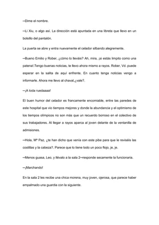 ─Dime el nombre.
─Li Xiu, o algo así. La dirección está apuntada en una libreta que llevo en un
bolsillo del pantalón.
La puerta se abre y entra nuevamente el celador silbando alegremente.
─Bueno Emilio y Rober, ¿cómo lo lleváis? Ah, mira, ¡si estás limpito como una
patena!.Tengo buenas noticias, te llevo ahora mismo a rayos. Rober, Vd. puede
esperar en la salita de aquí enfrente. En cuanto tenga noticias vengo a
informarle. Ahora me llevo al chaval,¿vale?.
─¡A toda ruedaaaa!
El buen humor del celador es francamente encomiable, entre las paredes de
este hospital que vio tiempos mejores y donde la abundancia y el optimismo de
los tiempos olímpicos no son más que un recuerdo borroso en el colectivo de
sus trabajadores. Al llegar a rayos aparca al joven delante de la ventanilla de
admisiones.
─Hola, Mª Paz, ¿te han dicho que venía con este pibe para que le reviséis las
costillas y la cabeza?. Parece que lo tiene todo un poco flojo, je, je.
─Menos guasa, Leo, y llévalo a la sala 2─responde secamente la funcionaria.
─¡Marchando!
En la sala 2 les recibe una chica morena, muy joven, ojerosa, que parece haber
empalmado una guardia con la siguiente.
 