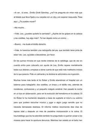 ─A ver…tú eres…Emilio Giralt Sánchez, ¿no?─le pregunta sin mirar más que
al listado que lleva fijado a su carpeta con un clip y sin esperar respuesta. Pasa
aquí. ¿Te puedes mover?
─No mucho…
─Vale, Leo, ¿puedes quitarle la camiseta?. ¿Aparte de los golpes en la cabeza
y las costillas, hay algo más?. Te han dejado como un cromo….
─Bueno…me duele el tobillo derecho.
─Vale, te haremos también una radiografía del pie, que también tiene pinta de
estar roto. Leo, ayúdale a desvestirse, por favor.
En los quince minutos en que recibe órdenes de la radióloga, que de vez en
cuando entra para colocarlo con ayuda de Leo, Emilio repasa mentalmente
todos sus dolores y empieza a darse cuenta de que está más maltrecho incluso
de lo que parecía. Pide un calmante y la doctora le administra una inyección.
Muchas horas más tarde el tío Rober y Emilio abandonan el hospital con un
balance poco halagüeño: dos costillas, un brazo y el tobillo roto, además de
moratones, contusiones y un pequeño coágulo cerebral. Han pasado la noche
en un box en observación, para ver la evolución del hematoma en la cabeza. El
tío Rober lo ha mantenido despierto a base de sujetarle el móvil a su sobrino
para que pudiera escuchar música y jugar a algún juego sencillo que no
necesita demasiada destreza. El informe médico recomienda diez días de
reposo total y después un mes de paulatina incorporación a la rutina. El
traumatólogo que les ha atendido también ha preguntado si querían avisar a los
mossos para hacer la oportuna denuncia. Mientras han estado en el baño han
 