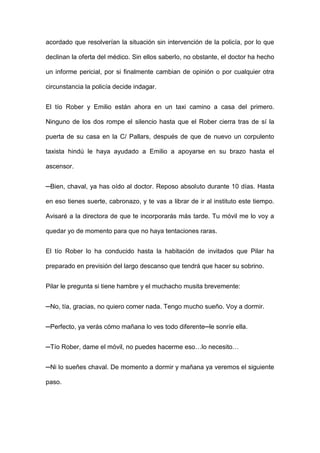 acordado que resolverían la situación sin intervención de la policía, por lo que
declinan la oferta del médico. Sin ellos saberlo, no obstante, el doctor ha hecho
un informe pericial, por si finalmente cambian de opinión o por cualquier otra
circunstancia la policía decide indagar.
El tío Rober y Emilio están ahora en un taxi camino a casa del primero.
Ninguno de los dos rompe el silencio hasta que el Rober cierra tras de sí la
puerta de su casa en la C/ Pallars, después de que de nuevo un corpulento
taxista hindú le haya ayudado a Emilio a apoyarse en su brazo hasta el
ascensor.
─Bien, chaval, ya has oído al doctor. Reposo absoluto durante 10 días. Hasta
en eso tienes suerte, cabronazo, y te vas a librar de ir al instituto este tiempo.
Avisaré a la directora de que te incorporarás más tarde. Tu móvil me lo voy a
quedar yo de momento para que no haya tentaciones raras.
El tío Rober lo ha conducido hasta la habitación de invitados que Pilar ha
preparado en previsión del largo descanso que tendrá que hacer su sobrino.
Pilar le pregunta si tiene hambre y el muchacho musita brevemente:
─No, tía, gracias, no quiero comer nada. Tengo mucho sueño. Voy a dormir.
─Perfecto, ya verás cómo mañana lo ves todo diferente─le sonríe ella.
─Tío Rober, dame el móvil, no puedes hacerme eso…lo necesito…
─Ni lo sueñes chaval. De momento a dormir y mañana ya veremos el siguiente
paso.
 