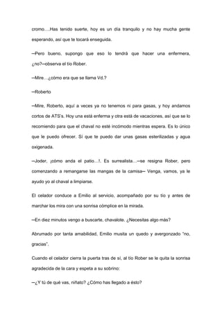 cromo….Has tenido suerte, hoy es un día tranquilo y no hay mucha gente
esperando, así que te tocará enseguida.
─Pero bueno, supongo que eso lo tendrá que hacer una enfermera,
¿no?─observa el tío Rober.
─Mire…¿cómo era que se llama Vd.?
─Roberto
─Mire, Roberto, aquí a veces ya no tenemos ni para gasas, y hoy andamos
cortos de ATS’s. Hoy una está enferma y otra está de vacaciones, así que se lo
recomiendo para que el chaval no esté incómodo mientras espera. Es lo único
que le puedo ofrecer. Sí que te puedo dar unas gasas esterilizadas y agua
oxigenada.
─Joder, ¡cómo anda el patio…!. Es surrealista…─se resigna Rober, pero
comenzando a remangarse las mangas de la camisa─ Venga, vamos, ya le
ayudo yo al chaval a limpiarse.
El celador conduce a Emilio al servicio, acompañado por su tío y antes de
marchar los mira con una sonrisa cómplice en la mirada.
─En diez minutos vengo a buscarte, chavalote. ¿Necesitas algo más?
Abrumado por tanta amabilidad, Emilio musita un quedo y avergonzado “no,
gracias”.
Cuando el celador cierra la puerta tras de sí, al tío Rober se le quita la sonrisa
agradecida de la cara y espeta a su sobrino:
─¿Y tú de qué vas, niñato? ¿Cómo has llegado a ésto?
 