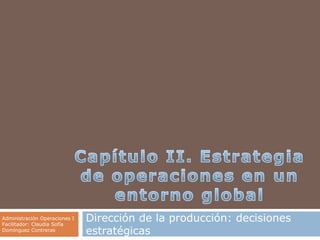 Capítulo II. Estrategia de operaciones en un entorno global Dirección de la producción: decisiones estratégicas Administración Operaciones I Facilitador: Claudia Sofía Domínguez Contreras 