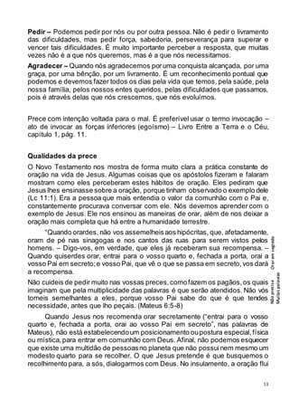 13
Pedir – Podemos pedir por nós ou por outra pessoa. Não é pedir o livramento
das dificuldades, mas pedir força, sabedoria, perseverança para superar e
vencer tais dificuldades. É muito importante perceber a resposta, que muitas
vezes não é a que nós queremos, mas é a que nós necessitamos.
Agradecer – Quando nós agradecemos poruma conquista alcançada, por uma
graça, por uma bênção, por um livramento. É um reconhecimento pontual que
podemos e devemos fazer todos os dias pela vida que temos, pela saúde, pela
nossa família, pelos nossos entes queridos, pelas dificuldades que passamos,
pois é através delas que nós crescemos, que nós evoluímos.
Prece com intenção voltada para o mal. É preferível usar o termo invocação –
ato de invocar as forças inferiores (egoísmo) – Livro Entre a Terra e o Céu,
capítulo 1, pág. 11.
Qualidades da prece
O Novo Testamento nos mostra de forma muito clara a prática constante de
oração na vida de Jesus. Algumas coisas que os apóstolos fizeram e falaram
mostram como eles perceberam estes hábitos de oração. Eles pediram que
Jesus lhes ensinasse sobre a oração, porque tinham observado o exemplo dele
(Lc 11:1). Era a pessoa que mais entendia o valor da comunhão com o Pai e,
constantemente procurava conversar com ele. Nós devemos aprender com o
exemplo de Jesus. Ele nos ensinou as maneiras de orar, além de nos deixar a
oração mais completa que há entre a humanidade terrestre.
“Quando orardes, não vos assemelheisaos hipócritas, que, afetadamente,
oram de pé nas sinagogas e nos cantos das ruas para serem vistos pelos
homens. – Digo-vos, em verdade, que eles já receberam sua recompensa. –
Quando quiserdes orar, entrai para o vosso quarto e, fechada a porta, orai a
vosso Pai em secreto;e vosso Pai, que vê o que se passa em secreto,vos dará
a recompensa.
Não cuideis de pedir muito nas vossas preces,comofazem os pagãos,os quais
imaginam que pela multiplicidade das palavras é que serão atendidos. Não vós
torneis semelhantes a eles, porque vosso Pai sabe do que é que tendes
necessidade, antes que lho peçais. (Mateus 6:5-8)
Quando Jesus nos recomenda orar secretamente (“entrai para o vosso
quarto e, fechada a porta, orai ao vosso Pai em secreto”, nas palavras de
Mateus), não está estabelecendoum posicionamento oupostura especial,física
ou mística,para entrar em comunhão com Deus. Afinal, não podemos esquecer
que existe uma multidão de pessoasno planeta que não possuinem mesmo um
modesto quarto para se recolher. O que Jesus pretende é que busquemos o
recolhimento para, a sós, dialogarmos com Deus. No insulamento, a oração flui
Orar
em
segredo
Não
precisa
Muitas
palavras
 