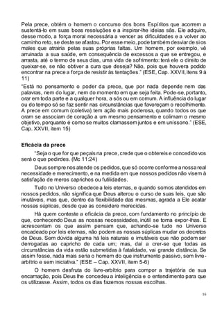 16
Pela prece, obtém o homem o concurso dos bons Espíritos que acorrem a
sustentá-lo em suas boas resoluções e a inspirar-lhe ideias sãs. Ele adquire,
desse modo, a força moral necessária a vencer as dificuldades e a volver ao
caminho reto, se deste se afastou. Por esse meio,pode também desviarde sios
males que atrairia pelas suas próprias faltas. Um homem, por exemplo, vê
arruinada a sua saúde, em consequência de excessos a que se entregou, e
arrasta, até o termo de seus dias, uma vida de sofrimento: terá ele o direito de
queixar-se, se não obtiver a cura que deseja? Não, pois que houvera podido
encontrar na prece a força de resistir às tentações.” (ESE, Cap. XXVII,itens 9 à
11)
“Está no pensamento o poder da prece, que por nada depende nem das
palavras, nem do lugar, nem do momento em que seja feita. Pode-se,portanto,
orar em toda parte e a qualquer hora, a sós ou em comum. A influência do lugar
ou do tempo só se faz sentir nas circunstâncias que favoreçam o recolhimento.
A prece em comum (coletiva) tem ação mais poderosa, quando todos os que
oram se associam de coração a um mesmo pensamento e colimam o mesmo
objetivo, porquanto é como se muitos clamassem juntos e em uníssono.” (ESE,
Cap. XXVII, item 15)
Eficácia da prece
“Seja o que for que peçais na prece,crede que o obtereis e concedido vos
será o que pedirdes. (Mc 11:24)
Deus sempre nos atende os pedidos,que só ocorre conforme a nossareal
necessidade e merecimento, e na medida em que nossos pedidos não visem à
satisfação de meros caprichos ou futilidades.
Tudo no Universo obedece a leis eternas, e quando somos atendidos em
nossos pedidos, não significa que Deus alterou o curso de suas leis, que são
imutáveis, mas que, dentro da flexibilidade das mesmas, agrada a Ele acatar
nossas súplicas, desde que as considere merecidas.
Há quem conteste a eficácia da prece, com fundamento no princípio de
que, conhecendo Deus as nossas necessidades, inútil se torna expor-lhas. E
acrescentam os que assim pensam que, achando-se tudo no Universo
encadeado por leis eternas, não podem as nossas súplicas mudar os decretos
de Deus. Sem dúvida alguma há leis naturais e imutáveis que não podem ser
derrogadas ao capricho de cada um; mas, daí a crer-se que todas as
circunstâncias da vida estão submetidas à fatalidade, vai grande distância. Se
assim fosse, nada mais seria o homem do que instrumento passivo, sem livre-
arbítrio e sem iniciativa.” (ESE – Cap. XXVII, item 5-6)
O homem desfruta do livre-arbítrio para compor a trajetória de sua
encarnação, pois Deus lhe concedeu a inteligência e o entendimento para que
os utilizasse. Assim, todos os dias fazemos nossas escolhas.
 