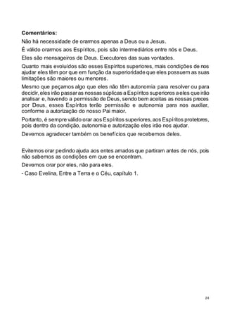 24
Comentários:
Não há necessidade de orarmos apenas a Deus ou a Jesus.
É válido orarmos aos Espíritos, pois são intermediários entre nós e Deus.
Eles são mensageiros de Deus. Executores das suas vontades.
Quanto mais evoluídos são esses Espíritos superiores, mais condições de nos
ajudar eles têm por que em função da superioridade que eles possuem as suas
limitações são maiores ou menores.
Mesmo que peçamos algo que eles não têm autonomia para resolver ou para
decidir,eles irão passaras nossas súplicas a Espíritos superiores aeles que irão
analisar e, havendo a permissão de Deus, sendo bem aceitas as nossas preces
por Deus, esses Espíritos terão permissão e autonomia para nos auxiliar,
conforme a autorização do nosso Pai maior.
Portanto, é sempre válido orar aos Espíritos superiores,aos Espíritos protetores,
pois dentro da condição, autonomia e autorização eles irão nos ajudar.
Devemos agradecer também os benefícios que recebemos deles.
Evitemos orar pedindo ajuda aos entes amados que partiram antes de nós, pois
não sabemos as condições em que se encontram.
Devemos orar por eles, não para eles.
- Caso Evelina, Entre a Terra e o Céu, capítulo 1.
 