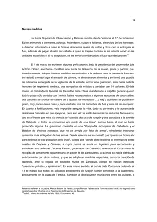 14

Nuevas medidas

La Junta Superior de Observación y Defensa remitía desde Valencia el 17 de febrero un
Edicto animando a alemanes, polacos, holandeses, suizos e italianos, al servicio de los franceses,
a desertar, ofreciendo a quien lo hiciese doscientos reales de vellón y otros cien si entregase el
fusil, además de pagar el valor del caballo a quien lo trajese. Incluso se les ofrecía servir en las
15

unidades españolas y, si no aceptaban, se les enviaría embarcados al lugar que designasen .

El 1 de marzo se reunieron algunos peñiscolanos, bajo la presidencia del gobernador Luis
Antonio Florez, acordando constituir una Junta de Gobierno de la ciudad, plaza y partido, que,
inmediatamente, adoptó diversas medidas encaminadas a la defensa ante la presencia francesa:
se trasladó a mejor lugar el almacén de pólvora, se almacenaron alimentos y se formó una guardia
de milicianos encargada de la vigilancia de la entrada; como toda guarnición, sólo había setenta
hombres del regimiento América, dos compañías de milicias y contaban con 74 cañones. El 6 de
marzo, el comandante General de Castellón de la Plana manifestaba al capitán general que en
toda la plaza sólo contaba con “treinta fusiles recompuestos y algunas escopetas de corto calibre;
dos cañones de bronce del calibre de a quatro mal montados (…) hay 3 quintales de pólvora en
grano, muy pocas balas rasas y poca metralla; dos mil cartuchos de fusil y seis mil de escopeta”.
En cuanto a fortificaciones, veía imposible asegurar la villa, dado su perímetro y la ausencia de
obstáculos naturales en que apoyarse, pero aún así “se están haciendo tres reductos flanqueados,
uno en el frente que mira a la venida de Valencia, dos a la de Aragón y una cortadura a la avenida
de Cataluña, y todos se comunican por medio de una línea”, aunque hacia el mar no había
protección alguna. La guarnición consistía en una “Compañía incompleta de Caballería y el
Batallón de Vecinos honrados, que no se arregla por falta de armas”, ofreciendo incorporar
quinientos más si llegaban dichas armas. Desde Valencia se le contestó que “quanto se hiciera ahí
para defensa de esa población sería inútil”, puesto que “donde debe resistirse al enemigo es en las
cuestas de Oropesa y Cabanes, a cuyos puntos se envía un Ingeniero para reconocerlos y
establecer sus defensas”. Vicente Pinzón, gobernador de Castellón, ordenaba el 13 de marzo la
recogida de armamento reglamentario en poder de los particulares, a quienes se había distribuido
anteriormente por otros motivos, y que se adoptaran medidas especiales, como la creación de
lazaretos, ante la llegada de soldados huidos de Zaragoza, porque se habían detectado
“calenturas pútridas y epidémicas”. En este mismo sentido, el conde de la Conquista ordenaba el
14 de marzo que todos los soldados procedentes de Aragón fueran sometidos a la cuarentena,
precisamente en la plaza de Tortosa. También se distribuyeron municiones entre los pueblos, a

Febrer se refieren a su padre, Manuel Febrer de Pedro, porque Manuel Febrer de la Torre nació en 1804 y no ingresó como
cadete hasta los 12 años en el Regimiento de Dragones de Sagunto.
15
AMVL: Mano de órdenes del año 1809. Documento 49.

 